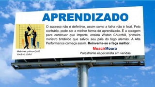 APRENDIZADO
Melhores práticas’2017
Você no pódio!
MoacirMoura
Palestrante especialista em vendas
O sucesso não é definitivo, assim como a falha não é fatal. Pelo
contrário, pode ser a melhor forma de aprendizado. É a coragem
para continuar que importa, ensina Wiston Churchill, primeiro
ministro britânico que salvou seu país do fogo alemão. A Alta
Performance começa assim. Reinvente-se e faça melhor.
 