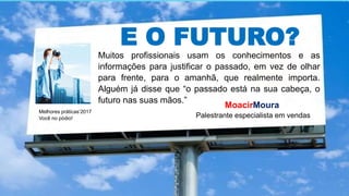 E O FUTURO?
Muitos profissionais usam os conhecimentos e as
informações para justificar o passado, em vez de olhar
para frente, para o amanhã, que realmente importa.
Alguém já disse que “o passado está na sua cabeça, o
futuro nas suas mãos.”
Melhores práticas’2017
Você no pódio!
MoacirMoura
Palestrante especialista em vendas
 
