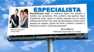 ESPECIALISTA
Melhores práticas’2017
Você no pódio!
MoacirMoura
Palestrante especialista em vendas
Requalificação total. O marketing digital não extingue o
trabalho dos vendedores. Pelo contrário, eles ganham maior
importância ainda. Agora os clientes esperam que os novos
profissionais tenham uma visão de especialistas e atuem como
gestores de negócio, agindo de forma a facilitar e orientar a
decisão de compra. Você esta preparado?
 