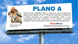 Melhores práticas’2017
Você no pódio!
MoacirMoura
Palestrante especialista em vendas
PLANO ASonhe grande, estabeleça metas e prepare um plano sensato para
alcançar seus objetivos em 2017. Reveja seus diferenciais competitivos
e troque argumentos por soluções customizadas. Gente e suas
necessidades são mais importantes do que produto e possíveis
vantagens. Foque nas pessoas, não nas mercadorias que você vende.
 