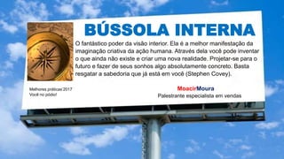BÚSSOLA INTERNA
Melhores práticas’2017
Você no pódio!
MoacirMoura
Palestrante especialista em vendas
O fantástico poder da visão interior. Ela é a melhor manifestação da
imaginação criativa da ação humana. Através dela você pode inventar
o que ainda não existe e criar uma nova realidade. Projetar-se para o
futuro e fazer de seus sonhos algo absolutamente concreto. Basta
resgatar a sabedoria que já está em você (Stephen Covey).
 