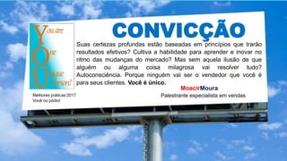 CONVICÇÃOSuas certezas profundas estão baseadas em princípios que trarão
resultados efetivos? Cultiva a habilidade para aprender e inovar no
ritmo das mudanças do mercado? Mas sem aquela ilusão de que
alguém ou alguma coisa milagrosa vai resolver tudo?
Autoconsciência. Porque ninguém vai ser o vendedor que você é
para seus clientes. Você é único.
Melhores práticas’2017
Você no pódio!
MoacirMoura
Palestrante especialista em vendas
 