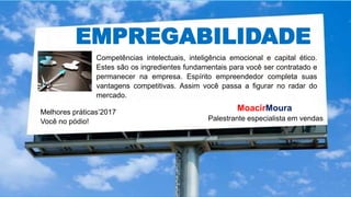 EMPREGABILIDADE
Competências intelectuais, inteligência emocional e capital ético.
Estes são os ingredientes fundamentais para você ser contratado e
permanecer na empresa. Espírito empreendedor completa suas
vantagens competitivas. Assim você passa a figurar no radar do
mercado.
Melhores práticas’2017
Você no pódio!
MoacirMoura
Palestrante especialista em vendas
 