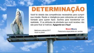 Melhores práticas’2017
Você no pódio!
MoacirMoura
Palestrante especialista em vendas
DETERMINAÇÃO
.
Você foi dotado das competências necessárias para cumprir
sua missão. Razão e inteligência para colocá-las em prática.
Vontade para querer fazer. Sonhos para transformar em
realidade. E os atributos da atividade que você recebeu não
são para ficar aí inativos. Agigante-se e faça!
 