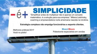 SIMPLICIDADE
MoacirMoura
Palestrante especialista em vendas
Melhores práticas’2017
Você no pódio!
“Simplificar antes de multiplicar não é apenas um conceito
matemático, é a solução para sua empresa.” Milana Leshinsky,
coaching e empreendedora norte americana nascida na Ucrânia.
Estratégia complexa não empolga funcionários e espanta clientes.
 
