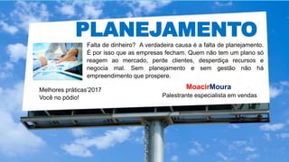 PLANEJAMENTO
Falta de dinheiro? A verdadeira causa é a falta de planejamento.
É por isso que as empresas fecham. Quem não tem um plano só
reagem ao mercado, perde clientes, desperdiça recursos e
negocia mal. Sem planejamento e sem gestão não há
empreendimento que prospere.
Melhores práticas’2017
Você no pódio!
MoacirMoura
Palestrante especialista em vendas
 