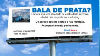 BALA DE PRATA?Embora seja uma atividade de criatividade intensiva,
não há bala de prata em marketing.
O segredo está na gestão e nas métricas.
Acompanhamento permanente.
prata em marketing.
.
MoacirMoura
Palestrante especialista em vendas
Melhores práticas’2017
Você no pódio!
 