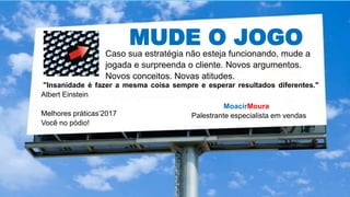 MUDE O JOGO
MoacirMoura
Palestrante especialista em vendasMelhores práticas’2017
Você no pódio!
Caso sua estratégia não esteja funcionando, mude a
jogada e surpreenda o cliente. Novos argumentos.
Novos conceitos. Novas atitudes.
"Insanidade é fazer a mesma coisa sempre e esperar resultados diferentes."
Albert Einstein
 