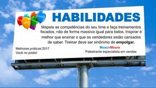 HABILIDADES
Mapeie as competências do seu time e faça treinamentos
focados, não de forma massiva igual para todos. Inspirar é
melhor que ensinar o que os vendedores estão cansados
de saber. Treinar deve ser sinônimo de empolgar.
MoacirMoura
Palestrante especialista em vendas
Melhores práticas’2017
Você no pódio!
 