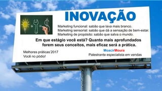 INOVAÇÃO
Marketing funcional: sabão que lava mais branco.
Marketing sensorial: sabão que dá a sensação de bem-estar.
Marketing de propósito: sabão que salva o mundo.
MoacirMoura
Palestrante especialista em vendas
Melhores práticas’2017
Você no pódio!
Em que estágio você está? Quanto mais aprofundados
forem seus conceitos, mais eficaz será a prática.
 