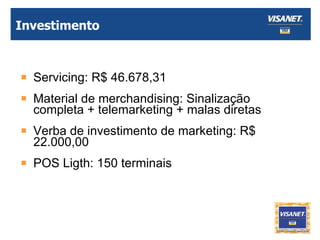 Investimento Servicing: R$ 46.678,31 Material de merchandising: Sinalização completa + telemarketing + malas diretas Verba de investimento de marketing: R$ 22.000,00 POS Ligth: 150 terminais 