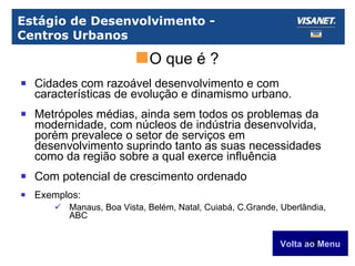 Estágio de Desenvolvimento -  Centros Urbanos Cidades com razoável desenvolvimento e com características de evolução e dinamismo urbano. Metrópoles médias, ainda sem todos os problemas da modernidade, com núcleos de indústria desenvolvida, porém prevalece o setor de serviços em desenvolvimento suprindo tanto as suas necessidades como da região sobre a qual exerce influência Com potencial de crescimento ordenado Exemplos: Manaus, Boa Vista, Belém, Natal, Cuiabá, C.Grande, Uberlândia, ABC Volta ao Menu O que é ? 