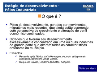 Estágio de desenvolvimento -  Pólos Industriais Pólos de desenvolvimento, gerados por movimentos migratórios mais recentes, que ainda estão ocorrendo, com perspectiva de crescimento e alteração de perfil econômico continuados. Cidades que tiveram seu desenvolvimento excessivamente concentrado em uma ou duas indústrias de grande porte que alteram todas as características anteriores do município. Exemplos: Resende após fábrica da Volkswagen, ou, num estágio mais avançado, Betim em Minas Gerais. Duque de Caxias, Diadema,Cubatão, Anápolis Volta ao Menu O que é ? 