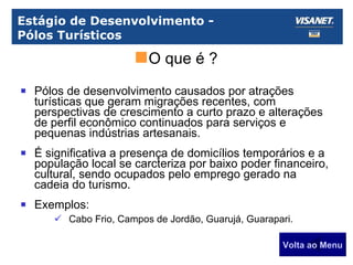Estágio de Desenvolvimento -  Pólos Turísticos Pólos de desenvolvimento causados por atrações turísticas que geram migrações recentes, com perspectivas de crescimento a curto prazo e alterações de perfil econômico continuados para serviços e pequenas indústrias artesanais. É significativa a presença de domicílios temporários e a população local se carcteriza por baixo poder financeiro, cultural, sendo ocupados pelo emprego gerado na cadeia do turismo. Exemplos: Cabo Frio, Campos de Jordão, Guarujá, Guarapari. Volta ao Menu O que é ? 