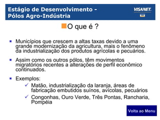Estágio de Desenvolvimento -  Pólos Agro-Indústria Municípios que crescem a altas taxas devido a uma grande modernização da agricultura, mais o fenômeno da industrialização dos produtos agrícolas e pecuários. Assim como os outros pólos, têm movimentos migratórios recentes a alterações de perfil econômico continuados. Exemplos: Matão, industrialização da laranja, áreas de fabricação embutidos suínos, avícolas, pecuários Congonhas, Ouro Verde, Três Pontas, Rancharia, Pompéia Volta ao Menu O que é ? 