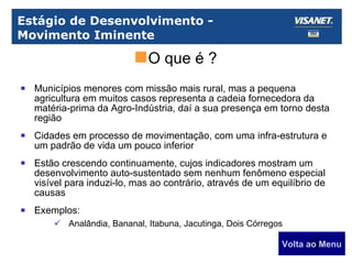 Estágio de Desenvolvimento - Movimento Iminente Municípios menores com missão mais rural, mas a pequena agricultura em muitos casos representa a cadeia fornecedora da matéria-prima da Agro-Indústria, daí a sua presença em torno desta região Cidades em processo de movimentação, com uma infra-estrutura e um padrão de vida um pouco inferior Estão crescendo continuamente, cujos indicadores mostram um desenvolvimento auto-sustentado sem nenhum fenômeno especial visível para induzi-lo, mas ao contrário, através de um equilíbrio de causas Exemplos: Analândia, Bananal, Itabuna, Jacutinga, Dois Córregos Volta ao Menu O que é ? 
