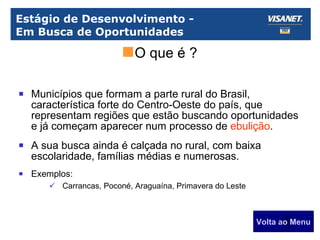 Estágio de Desenvolvimento -  Em Busca de Oportunidades Municípios que formam a parte rural do Brasil, característica forte do Centro-Oeste do país, que representam regiões que estão buscando oportunidades e já começam aparecer num processo de  ebulição . A sua busca ainda é calçada no rural, com baixa escolaridade, famílias médias e numerosas. Exemplos: Carrancas, Poconé, Araguaína, Primavera do Leste Volta ao Menu O que é ? 