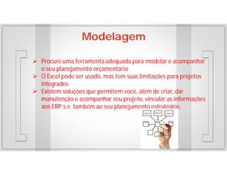 Modelagem
 Procure uma ferramenta adequada para modelar e acompanhar
o seu planejamento orçamentário
 O Excel pode ser usado, mas tem suas limitações para projetos
integrados
 Existem soluções que permitem você, além de criar, dar
manutenção e acompanhar seu projeto, vincular as informações
aos ERP´s e também ao seu planejamento estratégico.

 