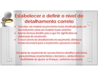 Estabelecer e definir o nível de
detalhamento correto
 Conceber um modelo orçamentário muito detalhado pode ser
tão ineficiente como um modelo muito sintético
 Apenas forneça detalhe para o que for significativo na
elaboração do orçamento
 O nível correto de detalhamento no orçamento, diminui o
tempo necessário para o orçamento e possíveis revisões

Um plano de orçamento de sucesso fornece detalhes suficientes
para premissas orçamentárias e decisões e, ainda oferece a
flexibilidade de ajustar as finanças, conforme necessário.

 