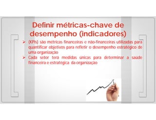Definir métricas-chave de
desempenho (indicadores)
 (KPIs) são métricas financeiras e não-financeiras utilizadas para
quantificar objetivos para refletir o desempenho estratégico de
uma organização
 Cada setor terá medidas únicas para determinar a saúde
financeira e estratégica da organização

 
