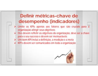 Definir métricas-chave de
desempenho (indicadores)
 Limite os KPIs apenas aos fatores que são cruciais para a
organização atingir seus objetivos
 Eles devem refletir os objetivos da organização, deve ser a chave
para o seu sucesso e devem ser mensuráveis
 Um bom KPI inclui a definição, a medição e a meta
 KPI’s devem ser comunicados em toda a organização

 