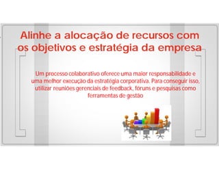 Alinhe a alocação de recursos com
os objetivos e estratégia da empresa
Um processo colaborativo oferece uma maior responsabilidade e
uma melhor execução da estratégia corporativa. Para conseguir isso,
utilizar reuniões gerenciais de feedback, fóruns e pesquisas como
ferramentas de gestão

 