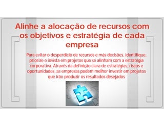 Alinhe a alocação de recursos com
os objetivos e estratégia de cada
empresa
Para evitar o desperdício de recursos e más decisões, identifique,
priorize e invista em projetos que se alinham com a estratégia
corporativa. Através da definição clara de estratégias, riscos e
oportunidades, as empresas podem melhor investir em projetos
que irão produzir os resultados desejados

 