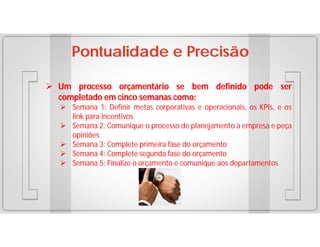 Pontualidade e Precisão
 Um processo orçamentário se bem definido pode ser
completado em cinco semanas como:
 Semana 1: Definir metas corporativas e operacionais, os KPIs, e os
link para incentivos
 Semana 2: Comunique o processo de planejamento à empresa e peça
opiniões
 Semana 3: Complete primeira fase do orçamento
 Semana 4: Complete segunda fase do orçamento
 Semana 5: Finalize o orçamento e comunique aos departamentos

 