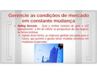 Gerencie as condições de mercado
em constante mudança
 Rolling forecasts - Qual a melhor maneira de gerir o seu
planejamento a fim de refletir as perspectivas de seu negócio
de forma contínua
 Agindo desta forma, as empresas ganham um plano para o
futuro, que permite a gestão tomar medidas corretivas em
mudanças inesperadas

 
