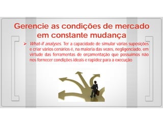 Gerencie as condições de mercado
em constante mudança
 What-if analyses. Ter a capacidade de simular várias suposições
e criar vários cenários é, na maioria das vezes, negligenciado, em
virtude das ferramentas de orçamentação que possuímos não
nos fornecer condições ideais e rapidez para a execução

 