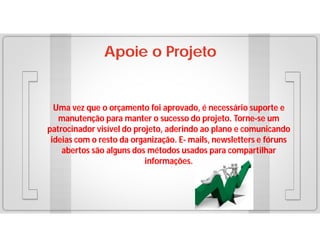 Apoie o Projeto

Uma vez que o orçamento foi aprovado, é necessário suporte e
manutenção para manter o sucesso do projeto. Torne-se um
patrocinador visível do projeto, aderindo ao plano e comunicando
ideias com o resto da organização. E- mails, newsletters e fóruns
abertos são alguns dos métodos usados para compartilhar
informações.

 