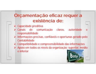 Orçamentação eficaz requer a
existência de:
 Capacidade preditiva
 Canais de comunicação claros, autoridade e
responsabilidade
 Informações precisas, confiáveis e oportunas gerado pelo
Contabilidade
 Compatibilidade e compreensibilidade das informações
 Apoio em todos os níveis da organização: superior, médio
e inferior

 