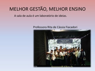 MELHOR GESTÃO, MELHOR ENSINO
A sala de aula é um laboratório de ideias.
Professora Rita de Cássia Fiacadori
 