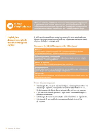4 | Melhoria de Gestão
	Metas
	 desafiadoras
Metas são essenciais para tirar as pessoas da zona de conforto e impulsionar
o aprendizado. Com base em objetivos claros, prazos preestabelecidos e a
definição de caminhos a serem seguidos, elas devem refletir os compromissos
diretamente relacionados aos resultados que a empresa pretende atingir.
Definição e
desdobramento de
metas estratégicas
(MBO)
O MBO permite o desdobramento das metas estratégicas da organização para
diretores, gerentes e supervisores, a fim de que toda a empresa possa perseguir
objetivos alinhados à estratégia geral.
Vantagens do MBO (Management By Objectives)
Motivação
O envolvimento dos funcionários em todo o processo de definição de metas
aumenta a capacitação e a satisfação da equipe com o trabalho.
Melhor comunicação e coordenação
Interações frequentes entre superiores e subordinados ajudam a manter relações
harmoniosas e a resolver problemas.
Clareza de objetivos
Todos caminharão na direção estabelecida pela organização.
Comprometimento
Subordinados tendem a se comprometer mais com os objetivos que estabeleceram
para si do que com aqueles impostos por outra pessoa.
Alinhamento
Os gerentes podem assegurar que os objetivos dos subordinados estão ligados aos
objetivos da organização.
Como podemos ajudar:
•	 Identificação das principais metas estratégicas para o negócio com base em
metodologia específica para determinar se a meta é desafiadora ou não.
•	 Desdobramento e definição das metas para todos os setores da empresa.
•	 Capacitação de diretores, gerentes e supervisores em metodologia para o
cumprimento de metas.
•	 Estruturação de reuniões de resultados em todos os níveis da organização.
•	 Estruturação de um modelo de recompensas alinhado à estratégia
da empresa.
 