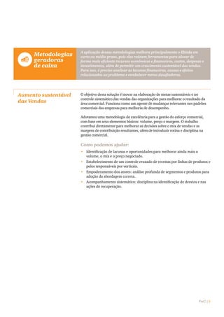 PwC | 5
	Metodologias
geradoras
de caixa
A aplicação dessas metodologias melhora principalmente o Ebitda em
curto ou médio prazo, pois elas reúnem ferramentas para alocar de
forma mais eficiente recursos econômicos e financeiros, custos, despesas e
investimentos, além de permitir um crescimento sustentável das vendas.
Para isso, é preciso analisar as lacunas financeiras, causas e efeitos
relacionados ao problema e estabelecer metas desafiadoras.
Aumento sustentável
das Vendas
O objetivo desta solução é inovar na elaboração de metas sustentáveis e no
controle sistemático das vendas das organizações para melhorar o resultado da
área comercial. Funciona como um agente de mudanças relevantes nos padrões
comerciais das empresas para melhoria de desempenho.
Adotamos uma metodologia de excelência para a gestão do esforço comercial,
com base em seus elementos básicos: volume, preço e margem. O trabalho
contribui diretamente para melhorar as decisões sobre o mix de vendas e as
margens de contribuição resultantes, além de introduzir rotina e disciplina na
gestão comercial.
Como podemos ajudar:
•	 Identificação de lacunas e oportunidades para melhorar ainda mais o
volume, o mix e o preço negociado.
•	 Estabelecimento de um controle cruzado de receitas por linhas de produtos e
pelos responsáveis por verticais.
•	 Empoderamento dos atores: análise profunda de segmentos e produtos para
adoção da abordagem correta.
•	 Acompanhamento sistemático: disciplina na identificação de desvios e nas
ações de recuperação.
 