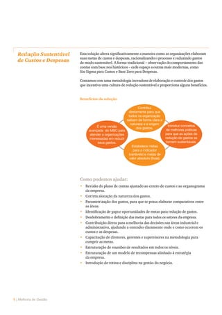 6 | Melhoria de Gestão
Redução Sustentável
de Custos e Despesas
Esta solução altera significativamente a maneira como as organizações elaboram
suas metas de custos e despesas, racionalizando o processo e reduzindo gastos
de modo sustentável. A forma tradicional – observação do comportamento das
contas com base nos históricos – cede espaço a outras mais modernas, como
Six-Sigma para Custos e Base Zero para Despesas.
Contamos com uma metodologia inovadora de elaboração e controle dos gastos
que incentiva uma cultura de redução sustentável e proporciona alguns benefícios.
Contribui
diretamente para que
todos na organização
saibam de forma clara a
natureza e a origem
dos gastos.
Introduz conceitos
de melhores práticas
para que as ações de
redução de gastos se
tornem sustentáveis.
É uma versão
avançada do MBO para
atender a organizações
interessadas em reduzir
seus gastos.
Estabelece metas
para o indicador
(variáveis) e metas de
valor absoluto (fixas).
Como podemos ajudar:
•	 Revisão do plano de contas ajustado ao centro de custos e ao organograma
da empresa.
•	 Correta alocação da natureza dos gastos.
•	 Parametrização dos gastos, para que se possa elaborar comparativos entre
as áreas.
•	 Identificação de gaps e oportunidades de metas para redução de gastos.
•	 Desdobramento e definição das metas para todos os setores da empresa.
•	 Contribuição direta para a melhoria das decisões nas áreas industrial e
administrativa, ajudando a entender claramente onde e como ocorrem os
custos e as despesas.
•	 Capacitação de diretores, gerentes e supervisores na metodologia para
cumprir as metas.
•	 Estruturação de reuniões de resultados em todos os níveis.
•	 Estruturação de um modelo de recompensas alinhado à estratégia
da empresa.
•	 Introdução de rotina e disciplina na gestão do negócio.
Benefícios da solução
 