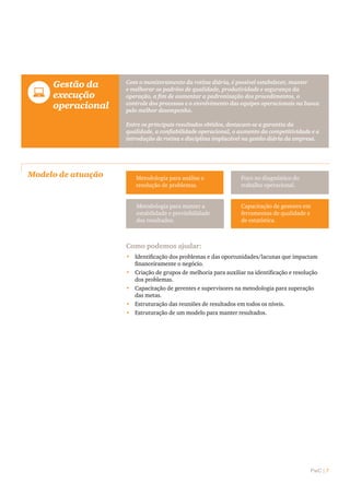 PwC | 7
Modelo de atuação
	 Gestão da
execução
operacional
Com o monitoramento da rotina diária, é possível estabelecer, manter
e melhorar os padrões de qualidade, produtividade e segurança da
operação, a fim de aumentar a padronização dos procedimentos, o
controle dos processos e o envolvimento das equipes operacionais na busca
pelo melhor desempenho.
Entre os principais resultados obtidos, destacam-se a garantia da
qualidade, a confiabilidade operacional, o aumento da competitividade e a
introdução de rotina e disciplina implacável na gestão diária da empresa.
Metodologia para análise e
resolução de problemas.
Foco no diagnóstico do
trabalho operacional.
Metodologia para manter a
estabilidade e previsibilidade
dos resultados.
Capacitação de gestores em
ferramentas de qualidade e
de estatística.
Como podemos ajudar:
•	 Identificação dos problemas e das oportunidades/lacunas que impactam
financeiramente o negócio.
•	 Criação de grupos de melhoria para auxiliar na identificação e resolução
dos problemas.
•	 Capacitação de gerentes e supervisores na metodologia para superação
das metas.
•	 Estruturação das reuniões de resultados em todos os níveis.
•	 Estruturação de um modelo para manter resultados.
 