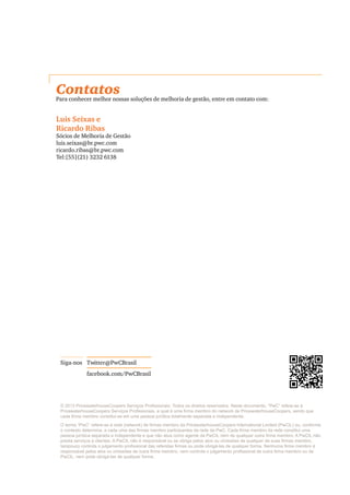 © 2013 PricewaterhouseCoopers Serviços Profissionais. Todos os direitos reservados. Neste documento, “PwC” refere-se à
PricewaterhouseCoopers Serviços Profissionais, a qual é uma firma membro do network da PricewaterhouseCoopers, sendo que
cada firma membro constitui-se em uma pessoa jurídica totalmente separada e independente.
O termo “PwC” refere-se à rede (network) de firmas membro da PricewaterhouseCoopers International Limited (PwCIL) ou, conforme
o contexto determina, a cada uma das firmas membro participantes da rede da PwC. Cada firma membro da rede constitui uma
pessoa jurídica separada e independente e que não atua como agente da PwCIL nem de qualquer outra firma membro. A PwCIL não
presta serviços a clientes. A PwCIL não é responsável ou se obriga pelos atos ou omissões de qualquer de suas firmas membro,
tampouco controla o julgamento profissional das referidas firmas ou pode obrigá-las de qualquer forma. Nenhuma firma membro é
responsável pelos atos ou omissões de outra firma membro, nem controla o julgamento profissional de outra firma membro ou da
PwCIL, nem pode obrigá-las de qualquer forma.
Twitter@PwCBrasilSiga-nos
facebook.com/PwCBrasil
Contatos
Para conhecer melhor nossas soluções de melhoria de gestão, entre em contato com:
Luis Seixas e
Ricardo Ribas
Sócios de Melhoria de Gestão
luis.seixas@br.pwc.com
ricardo.ribas@br.pwc.com
Tel:[55](21) 3232 6138
 