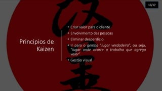 Principios de
Kaizen
• Criar valor para o cliente
• Envolvimento das pessoas
• Eliminar desperdício
• Ir para o gemba “lugar verdadeiro”, ou seja,
“lugar onde ocorre o trabalho que agrega
valor”
• Gestão visual
10/17
 
