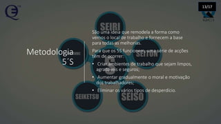 Metodologia
5´S
São uma ideia que remodela a forma como
vemos o local de trabalho e fornecem a base
para todas as melhorias.
Para que os 5S funcionem, uma série de acções
têm de ocorrer:
• Criar ambientes de trabalho que sejam limpos,
agradáveis e seguros;
• Aumentar gradualmente o moral e motivação
dos trabalhadores;
• Eliminar os vários tipos de desperdício.
13/17
 