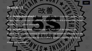 Descrição 5´S
4º S – Seiketsu (Normalização) - Este princípio incorpora o conceito de que “ uma
imagem vale mais do que mil palavras” e que um standard é a forma mais eficiente
de saber como realizar uma tarefa
5º S – Shitsuke (Disciplina) - Considerado o “S” mais difícil de implementar,
focaliza-se na aplicação contínua do método 5S e nas tentativas que integram este
conceito na cultura de trabalho. Autodisciplina é a prática rotineira de todas as
etapas que a precedem.
15/17
 