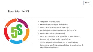 Benefícios de 5´S
• Tempos de ciclo reduzidos;
• Melhorias nas condições de trabalho;
• Melhorias nos desempenhos de equipa;
• Estabelecimento de procedimentos de operações;
• Melhoria na gestão de inventário;
• Redução do número de acidentes no local de trabalho;
• Aumento da motivação dos trabalhadores;
• Melhoria nas comunicações entre os trabalhadores;
• Aumento na aderência para estabelecer procedimentos de
operações normalizados.
16/19
 