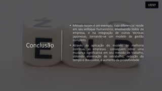 Conclusão
• Método kaizen é um exemplo, cujo diferencial reside
em seu enfoque humanístico, envolvendo todos da
empresa, e na integração de outras técnicas
japonesas, tornando-se um modelo de gestão
completo.
• Através da aplicação do modelo de melhoria
contínua, as empresas conseguem obter uma
mudança significativa em seu método de trabalho,
obtendo eliminação de retrabalho, redução do
tempo e dos custos, e aumento da produtividade.
17/17
 
