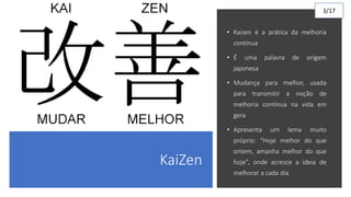 KaiZen
• Kaizen é a prática da melhoria
contínua
• É uma palavra de origem
japonesa
• Mudança para melhor, usada
para transmitir a noção de
melhoria contínua na vida em
gera
• Apresenta um lema muito
próprio: “Hoje melhor do que
ontem, amanha melhor do que
hoje”, onde acresce a ideia de
melhorar a cada dia
3/17
 