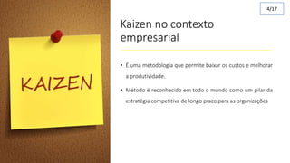 Kaizen no contexto
empresarial
• É uma metodologia que permite baixar os custos e melhorar
a produtividade.
• Método é reconhecido em todo o mundo como um pilar da
estratégia competitiva de longo prazo para as organizações
4/17
 
