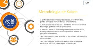 Metodologia de Kaizen
• A gestão de um sistema de processos deve incidir em dois
pontos principais: na manutenção e na melhoria.
• A manutenção está associada a atividades relacionadas com a
tecnologia, gestão e normas operacionais.
• A melhoria refere-se ao aperfeiçoamento das normas atuais,
baseado na melhoria contínua dos processos através de
pequenos incrementos
• Têm como pontos-chave a satisfação do cliente e o aumento da
produtividade
• Tem como objetivo a melhoria de resultados atuando na
Qualidade, no Custo, na Entrega e na Motivação
6/17
 