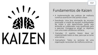 Fundamentos de Kaizen
• A implementação das práticas de melhoria
contínua assenta em três pontos-chave:
• Everybody: Uma boa otimização de recursos
pressupõe a criação de equipas multifacetadas
de modo a que determinada tarefa seja
atribuída ao colaborador mais qualificado para
a executar. Consegue-se atingir os objetivos
com uma maior eficiência e eficácia;
• Everyday: O espírito Kaizen deve ser
implementado todos os dias, para que se torne
uma rotina;
• Everywhere: Todos os sectores de uma
organização necessitam de melhoria contínua.
7/17
 