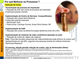 Por quê Melhorar os Processos ?
                                    Redução de Custo
                                    Terceirização do processo de impressão:
                                    > Redução de 30% dos custos do processo de impressão
                                    # ideal para grande volumes

                                    Implementação de Centro de Serviços Compartilhados:
Melhoria de Processo de Processo




                                    > Redução dos custos administrativos
                                    # Ideal para grande empresas
                                    :: Benchmark: PwC
                                    = Quem já fez: Camargo Correia, Grupo Silvio Santos, GE

                                    Implementação de VoIP:
                                    > Redução dos custos de telecomunicação (telefonia) entre 20 a 30%

                                    Implementação do sistemas de vídeo conferência (baseado na web)
                                    > Redução de custos de viagem (de negócio).
                                    Fato: Troca das reuniões presenciais por videoconferências pode diminuir os custos com
                                    deslocamentos em até 40%, segundo uma pesquisa recente do instituto americano
                                    Wainhouse Research.

                                    E-Learning, adoção permite redução de custos, veja as declarações (fatos):
                                    Bradesco: “Entre 2000 e 2003 investimos R$ 2,3 mi e obtivemos uma economia de R$ 86,3 mi”.
                                    HSBC: “Comprovamos a aplicação do conhecimento e os resultados financeiros indo além das pesquisas de reação e das avaliações de
                                    conhecimento”.
                                    Embratel e Carrefour: “Os custos do treinamento a distância são aproximadamente 50% menores em comparação aos cursos presenciais”.
                                    Ibmec: “Os resultados mostraram-se positivos com baixo índice de desistência (15%), desempenho dos alunos superior a 75% e grau de
                                    satisfação positiva do cliente”. (fonte: http://www.elearningbrasil.com.br/premio/2008/licoes/#02)
                                   Formação de Analista de Processo v.8                   rildo.santos@etecnologia.com.br        Todos os direitos reservados e protegidos © 2006 e 2009   10
 