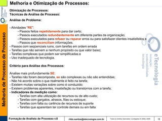 Melhoria e Otimização de Processos:
                                   Otimização de Processos:
                                   Técnicas de Análise de Processo:
                                   Análise de Problema:

                                   - Atividades “RE”:
                                          - Passos feitos repetidamente para dar certo;
Melhoria de Processo de Processo




                                          - Passos executados redundantemente em diferente partes da organização;
                                          - Passos executados para refazer ou reparar erros ou para satisfazer clientes insatisfeitos e
                                          - Passos que reconciliam informações.
                                   - Passos com seqüenciais ruins, com tarefas em ordem errada
                                   - Tarefas que não servem a nenhum propósito ou que valor baixo;
                                   - Tarefas complexas que podem ser simplificadas e
                                   - Uso inadequado de tecnologia.

                                   Critério para Análise dos Processos:

                                   Analise mais profundamente SE:
                                   - Tarefas não foram decomposta, se são complexas ou não são entendidas;
                                   - Não há acordo sobre o que realmente é feito na tarefa;
                                   - Existem muitas variações sobre como é conduzido;
                                   - Existem problemas aparentes, insatisfação ou transtornos com a tarefa;
                                   - Indicadores da medição como:
                                         - Tarefas com alta utilização de recursos ou de alto custo;
                                         - Tarefas com gargalos, atrasos, filas ou estoque;
                                         - Tarefas com falta ou carência de recursos de suporte
                                         - Tarefas que aparentam ter controle demais ou em falta


                                   Formação de Analista de Processo v.8       rildo.santos@etecnologia.com.br   Todos os direitos reservados e protegidos © 2006 e 2009   18
 