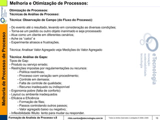Melhoria e Otimização de Processos:
                                   Otimização de Processos:
                                   Técnicas de Análise de Processo:
                                   Técnica: Observação de Campo (do Fluxo do Processo):

                                   - Do evento até o resultado, levando em consideração as diversas condições;
                                   - Torna-se um pedido ou outro objeto inanimado e seja processado
Melhoria de Processo de Processo




                                   - Atue como um cliente em diferentes cenários;
                                   - Ache os “calos” e
                                   - Experimente atrasos e frustrações.

                                   Técnica: Analisar Valor Agregado veja Medições do Valor Agregado

                                   Técnica: Análise de Gaps:
                                   Tipos de Gap:
                                   - Produto ou serviço errado;
                                   - Restrições impostas por regulamentações ou recursos:
                                          - Política restritivas;
                                          - Processo com variação sem procedimento;
                                          - Controle em demasia;
                                          - Falta de controle de qualidade;
                                          - Recurso inadequado ou indisponível
                                   - Ergonomia pobre (falta de conforto)
                                   - Layout ou ambiente inadequados
                                   - Eficácia e Eficiência
                                          - Formação de filas;
                                          - Passos controlando outros passos;
                                          - Valor agregado baixo ou negativo;
                                   - Inflexibilidade /Muito lento para mudar ou responder.
                                   Formação de Analista de Processo v.8     rildo.santos@etecnologia.com.br   Todos os direitos reservados e protegidos © 2006 e 2009   19
 